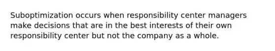 Suboptimization occurs when responsibility center managers make decisions that are in the best interests of their own responsibility center but not the company as a whole.