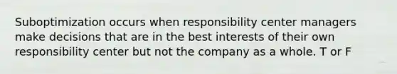 Suboptimization occurs when responsibility center managers make decisions that are in the best interests of their own responsibility center but not the company as a whole. T or F