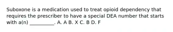 Suboxone is a medication used to treat opioid dependency that requires the prescriber to have a special DEA number that starts with a(n) __________. A. A B. X C. B D. F