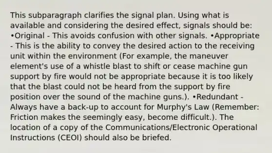 This subparagraph clarifies the signal plan. Using what is available and considering the desired effect, signals should be: •Original - This avoids confusion with other signals. •Appropriate - This is the ability to convey the desired action to the receiving unit within the environment (For example, the maneuver element's use of a whistle blast to shift or cease machine gun support by fire would not be appropriate because it is too likely that the blast could not be heard from the support by fire position over the sound of the machine guns.). •Redundant - Always have a back-up to account for Murphy's Law (Remember: Friction makes the seemingly easy, become difficult.). The location of a copy of the Communications/Electronic Operational Instructions (CEOI) should also be briefed.