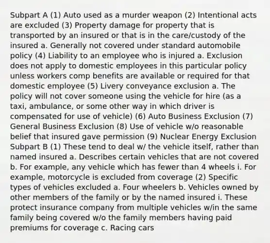 Subpart A (1) Auto used as a murder weapon (2) Intentional acts are excluded (3) Property damage for property that is transported by an insured or that is in the care/custody of the insured a. Generally not covered under standard automobile policy (4) Liability to an employee who is injured a. Exclusion does not apply to domestic employees in this particular policy unless workers comp benefits are available or required for that domestic employee (5) Livery conveyance exclusion a. The policy will not cover someone using the vehicle for hire (as a taxi, ambulance, or some other way in which driver is compensated for use of vehicle) (6) Auto Business Exclusion (7) General Business Exclusion (8) Use of vehicle w/o reasonable belief that insured gave permission (9) Nuclear Energy Exclusion Subpart B (1) These tend to deal w/ the vehicle itself, rather than named insured a. Describes certain vehicles that are not covered b. For example, any vehicle which has fewer than 4 wheels i. For example, motorcycle is excluded from coverage (2) Specific types of vehicles excluded a. Four wheelers b. Vehicles owned by other members of the family or by the named insured i. These protect insurance company from multiple vehicles w/in the same family being covered w/o the family members having paid premiums for coverage c. Racing cars