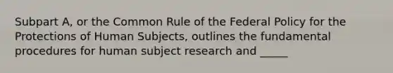 Subpart A, or the Common Rule of the Federal Policy for the Protections of Human Subjects, outlines the fundamental procedures for human subject research and _____