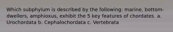 Which subphylum is described by the following: marine, bottom-dwellers, amphioxus, exhibit the 5 key features of chordates. a. Urochordata b. Cephalochordata c. Vertebrata
