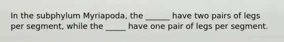 In the subphylum Myriapoda, the ______ have two pairs of legs per segment, while the _____ have one pair of legs per segment.