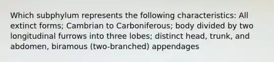 Which subphylum represents the following characteristics: All extinct forms; Cambrian to Carboniferous; body divided by two longitudinal furrows into three lobes; distinct head, trunk, and abdomen, biramous (two-branched) appendages