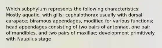 Which subphylum represents the following characteristics: Mostly aquatic, with gills; cephalothorax usually with dorsal carapace; biramous appendages, modified for various functions; head appendages consisting of two pairs of antennae, one pair of mandibles, and two pairs of maxillae; development primitively with Nauplius stage