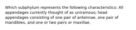 Which subphylum represents the following characteristics: All appendages currently thought of as uniramous; head appendages consisting of one pair of antennae, one pair of mandibles, and one or two pairs or maxillae.