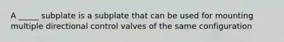A _____ subplate is a subplate that can be used for mounting multiple directional control valves of the same configuration