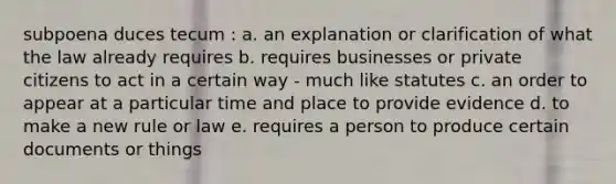 subpoena duces tecum : a. an explanation or clarification of what the law already requires b. requires businesses or private citizens to act in a certain way - much like statutes c. an order to appear at a particular time and place to provide evidence d. to make a new rule or law e. requires a person to produce certain documents or things