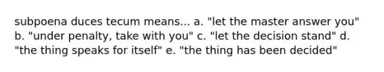 subpoena duces tecum means... a. "let the master answer you" b. "under penalty, take with you" c. "let the decision stand" d. "the thing speaks for itself" e. "the thing has been decided"