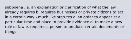 subpoena : a. an explanation or clarification of what the law already requires b. requires businesses or private citizens to act in a certain way - much like statutes c. an order to appear at a particular time and place to provide evidence d. to make a new rule or law e. requires a person to produce certain documents or things