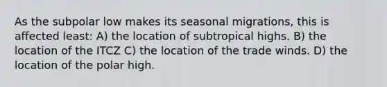 As the subpolar low makes its seasonal migrations, this is affected least: A) the location of subtropical highs. B) the location of the ITCZ C) the location of the trade winds. D) the location of the polar high.