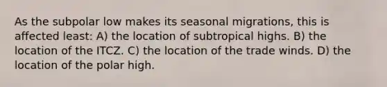 As the subpolar low makes its seasonal migrations, this is affected least: A) the location of subtropical highs. B) the location of the ITCZ. C) the location of the trade winds. D) the location of the polar high.