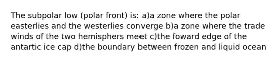 The subpolar low (polar front) is: a)a zone where the polar easterlies and the westerlies converge b)a zone where the trade winds of the two hemisphers meet c)the foward edge of the antartic ice cap d)the boundary between frozen and liquid ocean