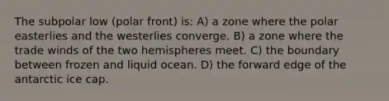 The subpolar low (polar front) is: A) a zone where the polar easterlies and the westerlies converge. B) a zone where the trade winds of the two hemispheres meet. C) the boundary between frozen and liquid ocean. D) the forward edge of the antarctic ice cap.