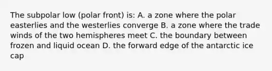 The subpolar low (polar front) is: A. a zone where the polar easterlies and the westerlies converge B. a zone where the trade winds of the two hemispheres meet C. the boundary between frozen and liquid ocean D. the forward edge of the antarctic ice cap