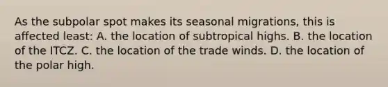 As the subpolar spot makes its seasonal migrations, this is affected least: A. the location of subtropical highs. B. the location of the ITCZ. C. the location of the trade winds. D. the location of the polar high.