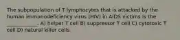 The subpopulation of T lymphocytes that is attacked by the human immunodeficiency virus (HIV) in AIDS victims is the ____________. A) helper T cell B) suppressor T cell C) cytotoxic T cell D) natural killer cells