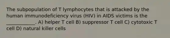 The subpopulation of T lymphocytes that is attacked by the human immunodeficiency virus (HIV) in AIDS victims is the ____________. A) helper T cell B) suppressor T cell C) cytotoxic T cell D) natural killer cells