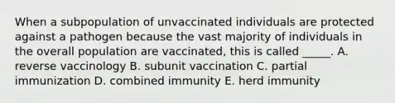 When a subpopulation of unvaccinated individuals are protected against a pathogen because the vast majority of individuals in the overall population are vaccinated, this is called _____. A. reverse vaccinology B. subunit vaccination C. partial immunization D. combined immunity E. herd immunity