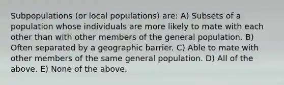 Subpopulations (or local populations) are: A) Subsets of a population whose individuals are more likely to mate with each other than with other members of the general population. B) Often separated by a geographic barrier. C) Able to mate with other members of the same general population. D) All of the above. E) None of the above.