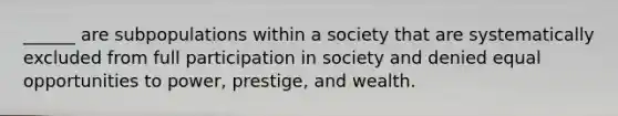 ______ are subpopulations within a society that are systematically excluded from full participation in society and denied equal opportunities to power, prestige, and wealth.