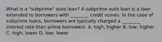 What is a "subprime" auto loan? A subprime auto loan is a loan extended to borrowers with​ ________ credit scores. In the case of subprime​ loans, borrowers are typically charged a​ ________ interest rate than prime borrowers. A. high, higher B. low; higher C. high; lower D. low; lower