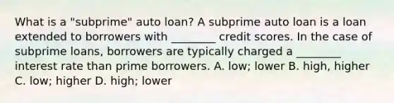 What is a​ "subprime" auto​ loan? A subprime auto loan is a loan extended to borrowers with​ ________ credit scores. In the case of subprime​ loans, borrowers are typically charged a​ ________ interest rate than prime borrowers. A. ​low; lower B. ​high, higher C. ​low; higher D. ​high; lower