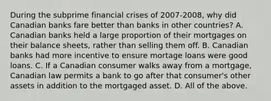 During the subprime financial crises of​ 2007-2008, why did Canadian banks fare better than banks in other​ countries? A. Canadian banks held a large proportion of their mortgages on their balance​ sheets, rather than selling them off. B. Canadian banks had more incentive to ensure mortage loans were good loans. C. If a Canadian consumer walks away from a​ mortgage, Canadian law permits a bank to go after that​ consumer's other assets in addition to the mortgaged asset. D. All of the above.