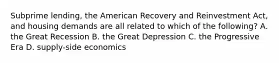 Subprime lending, the American Recovery and Reinvestment Act, and housing demands are all related to which of the following? A. the Great Recession B. the Great Depression C. the Progressive Era D. supply-side economics