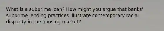 What is a subprime loan? How might you argue that banks' subprime lending practices illustrate contemporary racial disparity in the housing market?