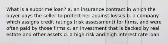 What is a subprime loan? a. an insurance contract in which the buyer pays the seller to protect her against losses b. a company which assigns credit ratings (risk assessment) for firms, and were often paid by those firms c. an investment that is backed by real estate and other assets d. a high-risk and high-interest rate loan