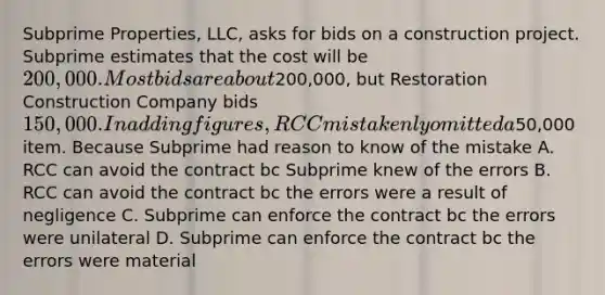 Subprime Properties, LLC, asks for bids on a construction project. Subprime estimates that the cost will be 200,000. Most bids are about200,000, but Restoration Construction Company bids 150,000. In adding figures, RCC mistakenly omitted a50,000 item. Because Subprime had reason to know of the mistake A. RCC can avoid the contract bc Subprime knew of the errors B. RCC can avoid the contract bc the errors were a result of negligence C. Subprime can enforce the contract bc the errors were unilateral D. Subprime can enforce the contract bc the errors were material