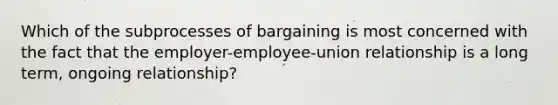 Which of the subprocesses of bargaining is most concerned with the fact that the employer-employee-union relationship is a long term, ongoing relationship?