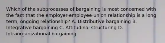 Which of the subprocesses of bargaining is most concerned with the fact that the employer-employee-union relationship is a long term, ongoing relationship? A. Distributive bargaining B. Integrative bargaining C. Attitudinal structuring D. Intraorganizational bargaining