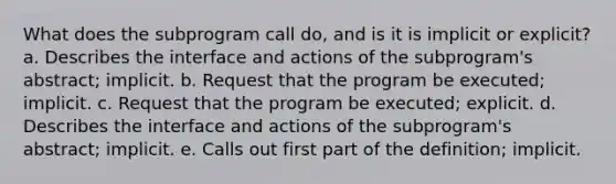 What does the subprogram call do, and is it is implicit or explicit? a. Describes the interface and actions of the subprogram's abstract; implicit. b. Request that the program be executed; implicit. c. Request that the program be executed; explicit. d. Describes the interface and actions of the subprogram's abstract; implicit. e. Calls out first part of the definition; implicit.