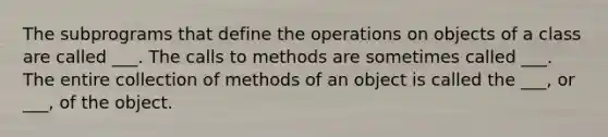 The subprograms that define the operations on objects of a class are called ___. The calls to methods are sometimes called ___. The entire collection of methods of an object is called the ___, or ___, of the object.