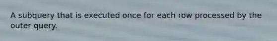 A subquery that is executed once for each row processed by the outer query.