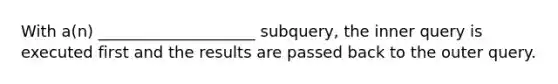 With a(n) ____________________ subquery, the inner query is executed first and the results are passed back to the outer query.