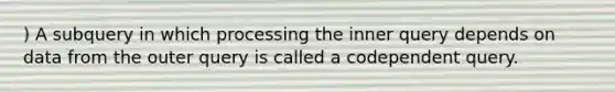 ) A subquery in which processing the inner query depends on data from the outer query is called a codependent query.