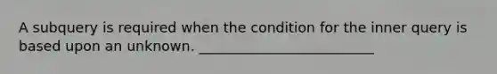 A subquery is required when the condition for the inner query is based upon an unknown. _________________________