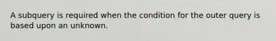 A subquery is required when the condition for the outer query is based upon an unknown.