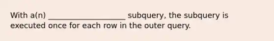 With a(n) ____________________ subquery, the subquery is executed once for each row in the outer query.