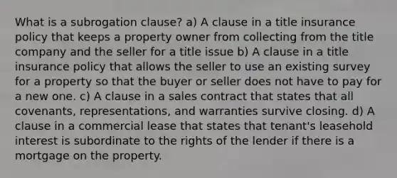 What is a subrogation clause? a) A clause in a title insurance policy that keeps a property owner from collecting from the title company and the seller for a title issue b) A clause in a title insurance policy that allows the seller to use an existing survey for a property so that the buyer or seller does not have to pay for a new one. c) A clause in a sales contract that states that all covenants, representations, and warranties survive closing. d) A clause in a commercial lease that states that tenant's leasehold interest is subordinate to the rights of the lender if there is a mortgage on the property.