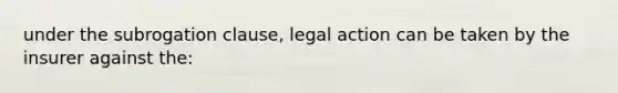 under the subrogation clause, legal action can be taken by the insurer against the: