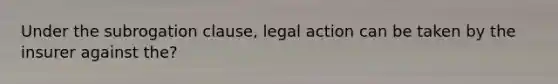 Under the subrogation clause, legal action can be taken by the insurer against the?