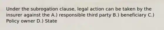 Under the subrogation clause, legal action can be taken by the insurer against the A.) responsible third party B.) beneficiary C.) Policy owner D.) State