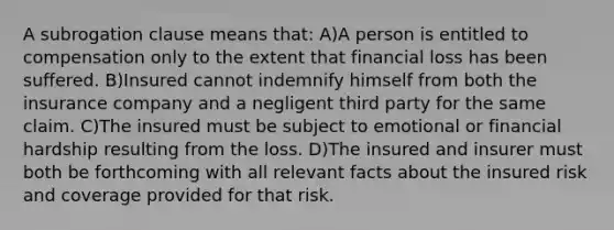 A subrogation clause means that: A)A person is entitled to compensation only to the extent that financial loss has been suffered. B)Insured cannot indemnify himself from both the insurance company and a negligent third party for the same claim. C)The insured must be subject to emotional or financial hardship resulting from the loss. D)The insured and insurer must both be forthcoming with all relevant facts about the insured risk and coverage provided for that risk.