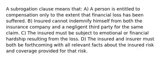 A subrogation clause means that: A) A person is entitled to compensation only to the extent that financial loss has been suffered. B) Insured cannot indemnify himself from both the insurance company and a negligent third party for the same claim. C) The insured must be subject to emotional or financial hardship resulting from the loss. D) The insured and insurer must both be forthcoming with all relevant facts about the insured risk and coverage provided for that risk.