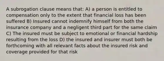 A subrogation clause means that: A) a person is entitled to compensation only to the extent that financial loss has been suffered B) Insured cannot indemnify himself from both the insurance company and a negligent third part for the same claim C) The insured must be subject to emotional or financial hardship resulting from the loss D) the insured and insurer must both be forthcoming with all relevant facts about the insured risk and coverage provided for that risk